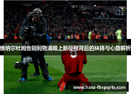 维纳尔杜姆告别利物浦踏上新征程背后的抉择与心路解析