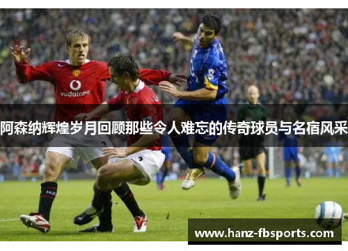 阿森纳辉煌岁月回顾那些令人难忘的传奇球员与名宿风采 阿森纳辉煌岁月回顾那些令人难忘的传奇球员与名宿风采