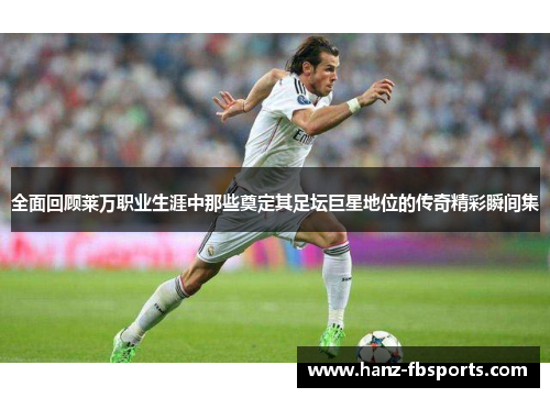 全面回顾莱万职业生涯中那些奠定其足坛巨星地位的传奇精彩瞬间集 全面回顾莱万职业生涯中那些奠定其足坛巨星地位的传奇精彩瞬间集