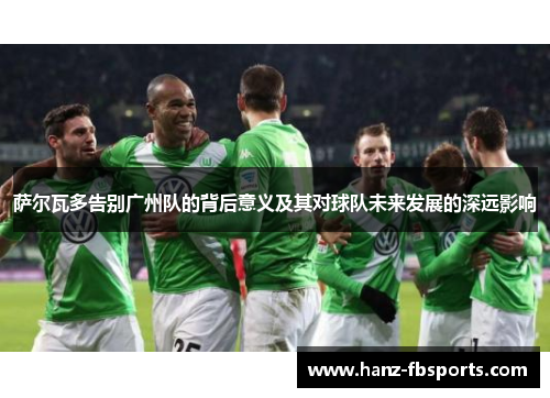 萨尔瓦多告别广州队的背后意义及其对球队未来发展的深远影响 萨尔瓦多告别广州队的背后意义及其对球队未来发展的深远影响