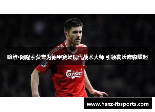 哈维·阿隆索获誉为德甲赛场现代战术大师 引领勒沃库森崛起