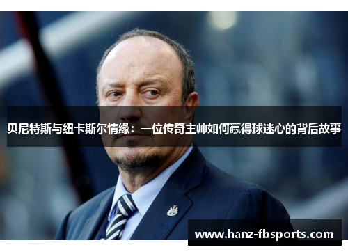 贝尼特斯与纽卡斯尔情缘：一位传奇主帅如何赢得球迷心的背后故事