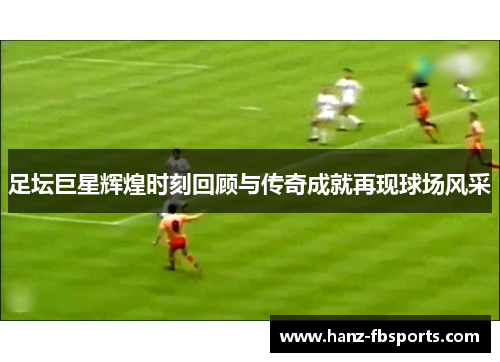 足坛巨星辉煌时刻回顾与传奇成就再现球场风采 足坛巨星辉煌时刻回顾与传奇成就再现球场风采